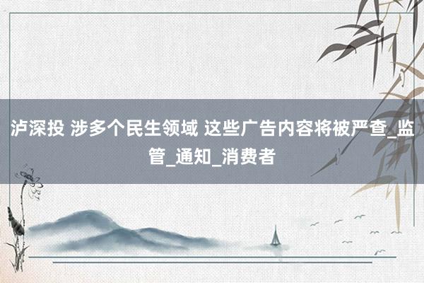 泸深投 涉多个民生领域 这些广告内容将被严查_监管_通知_消费者