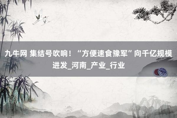 九牛网 集结号吹响！“方便速食豫军”向千亿规模进发_河南_产业_行业