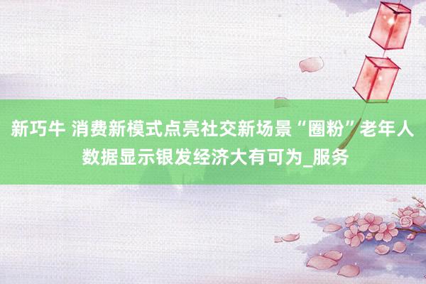 新巧牛 消费新模式点亮社交新场景“圈粉”老年人 数据显示银发经济大有可为_服务