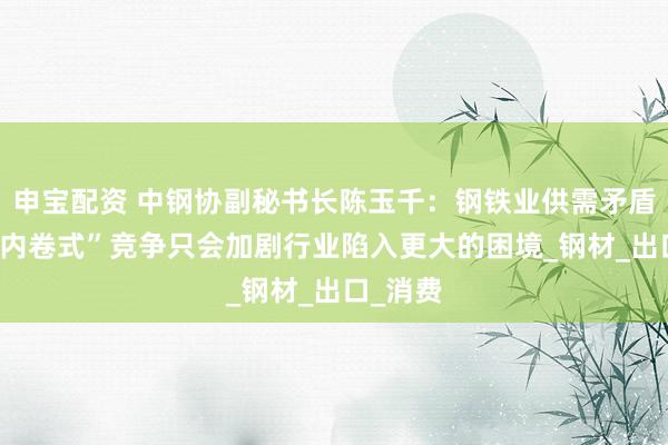 申宝配资 中钢协副秘书长陈玉千：钢铁业供需矛盾突出 “内卷式”竞争只会加剧行业陷入更大的困境_钢材_出口_消费