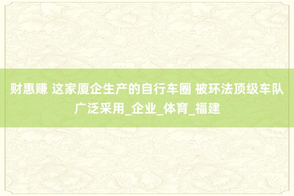 财惠赚 这家厦企生产的自行车圈 被环法顶级车队广泛采用_企业_体育_福建