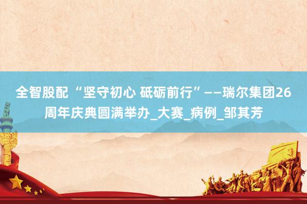 全智股配 “坚守初心 砥砺前行”——瑞尔集团26周年庆典圆满举办_大赛_病例_邹其芳