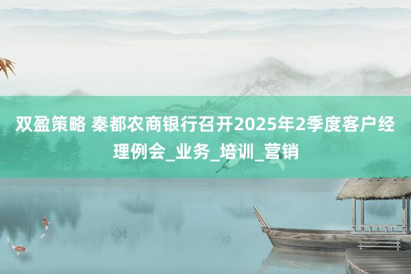 双盈策略 秦都农商银行召开2025年2季度客户经理例会_业务_培训_营销
