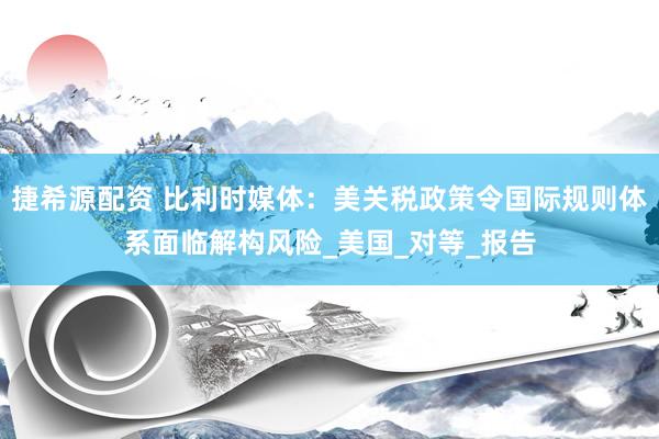 捷希源配资 比利时媒体：美关税政策令国际规则体系面临解构风险_美国_对等_报告
