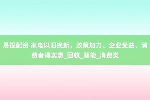 易投配资 家电以旧换新，政策加力、企业受益、消费者得实惠_回收_智能_消费类
