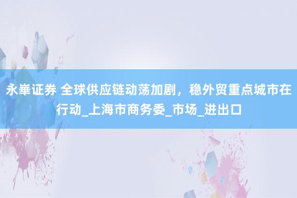 永崋证券 全球供应链动荡加剧，稳外贸重点城市在行动_上海市商务委_市场_进出口