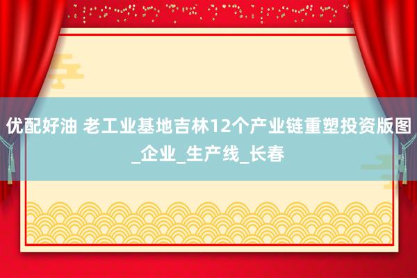 优配好油 老工业基地吉林12个产业链重塑投资版图_企业_生产线_长春