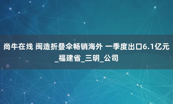 尚牛在线 闽造折叠伞畅销海外 一季度出口6.1亿元_福建省_三明_公司
