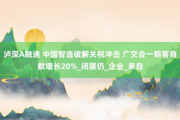 泸深A融通 中国智造破解关税冲击 广交会一期客商数增长20%_闭展仍_企业_来自