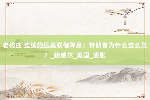 老钱庄 连续施压美联储降息！特朗普为什么这么急？_鲍威尔_美国_通胀