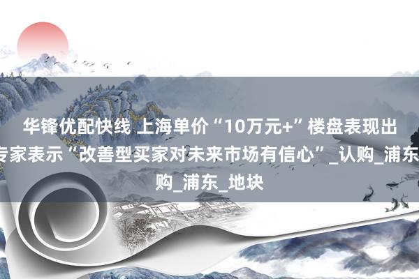 华锋优配快线 上海单价“10万元+”楼盘表现出色，专家表示“改善型买家对未来市场有信心”_认购_浦东_地块