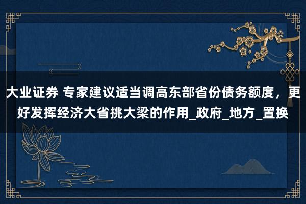 大业证券 专家建议适当调高东部省份债务额度，更好发挥经济大省挑大梁的作用_政府_地方_置换
