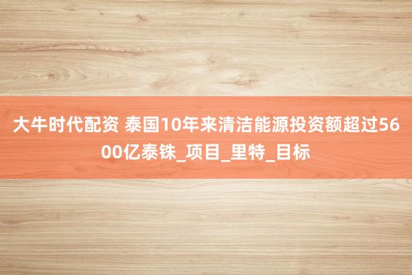 大牛时代配资 泰国10年来清洁能源投资额超过5600亿泰铢_项目_里特_目标