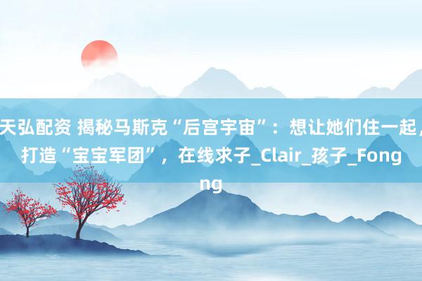天弘配资 揭秘马斯克“后宫宇宙”：想让她们住一起，打造“宝宝军团”，在线求子_Clair_孩子_Fong