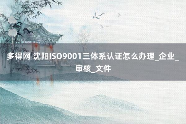 多得网 沈阳ISO9001三体系认证怎么办理_企业_审核_文件