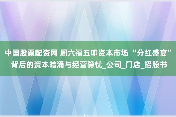 中国股票配资网 周六福五叩资本市场 “分红盛宴” 背后的资本暗涌与经营隐忧_公司_门店_招股书
