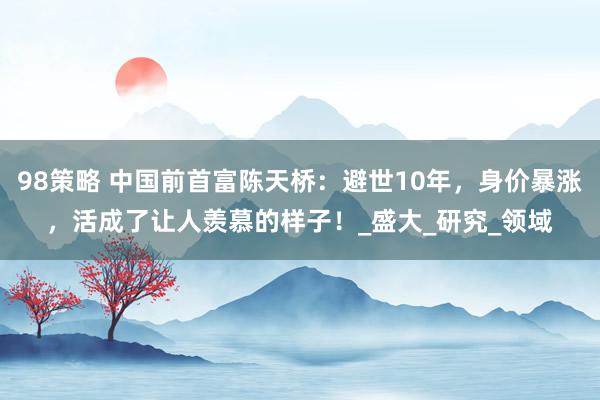 98策略 中国前首富陈天桥：避世10年，身价暴涨，活成了让人羡慕的样子！_盛大_研究_领域