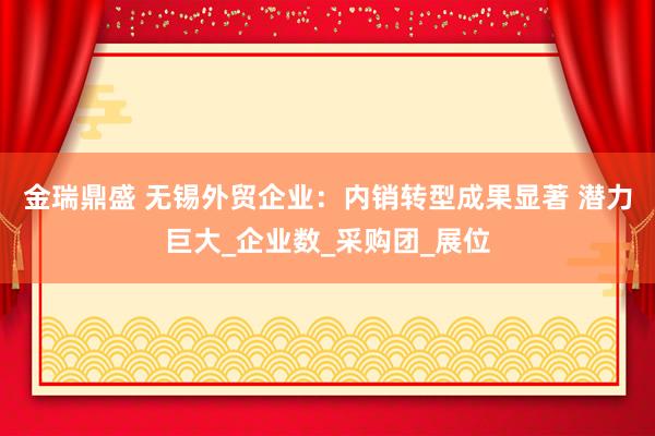 金瑞鼎盛 无锡外贸企业：内销转型成果显著 潜力巨大_企业数_采购团_展位