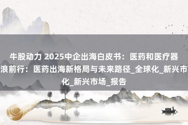 牛股动力 2025中企出海白皮书：医药和医疗器械篇-破浪前行：医药出海新格局与未来路径_全球化_新兴市场_报告