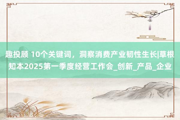 趣投顾 10个关键词，洞察消费产业韧性生长|草根知本2025第一季度经营工作会_创新_产品_企业