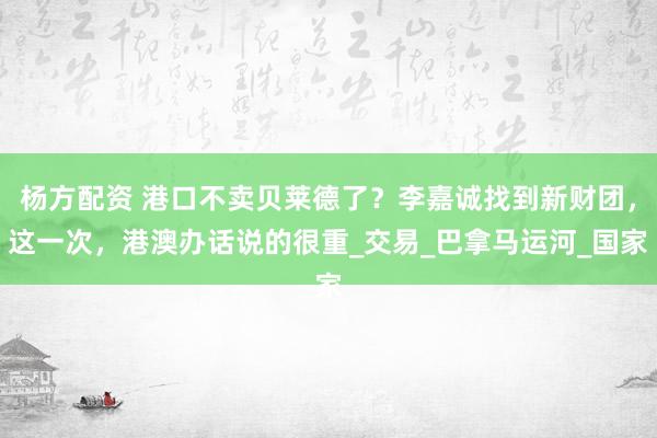 杨方配资 港口不卖贝莱德了？李嘉诚找到新财团，这一次，港澳办话说的很重_交易_巴拿马运河_国家