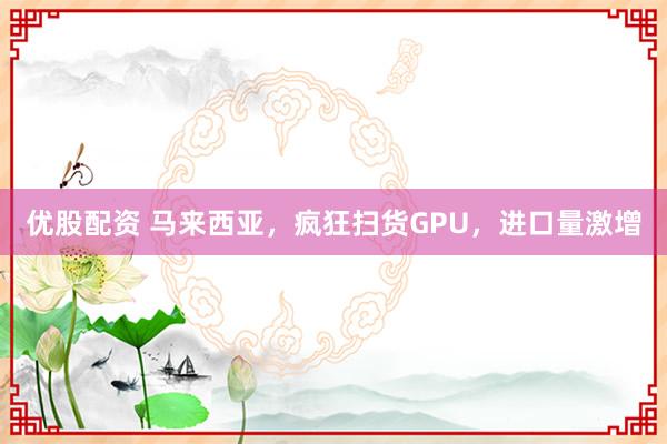 优股配资 马来西亚，疯狂扫货GPU，进口量激增