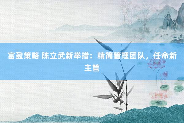 富盈策略 陈立武新举措：精简管理团队，任命新主管