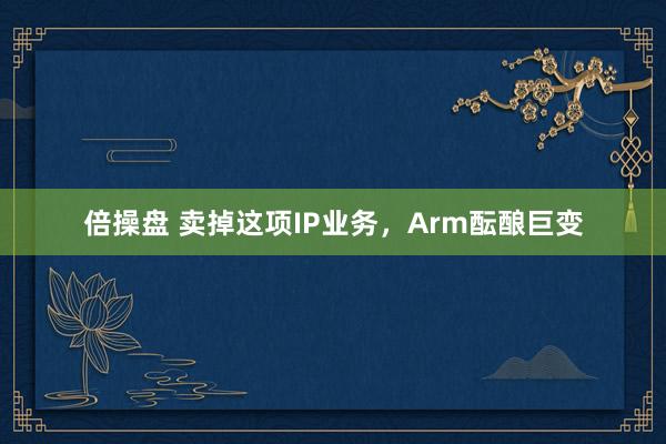 倍操盘 卖掉这项IP业务，Arm酝酿巨变