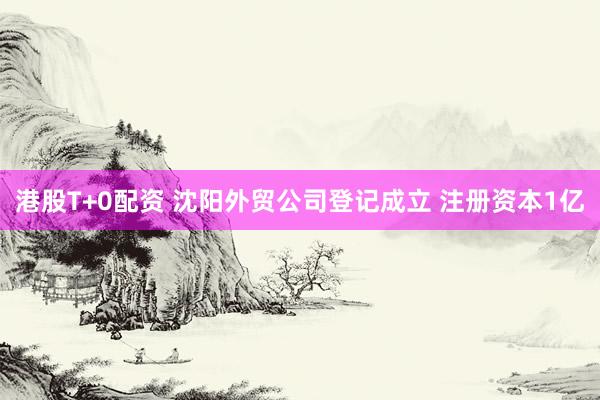 港股T+0配资 沈阳外贸公司登记成立 注册资本1亿