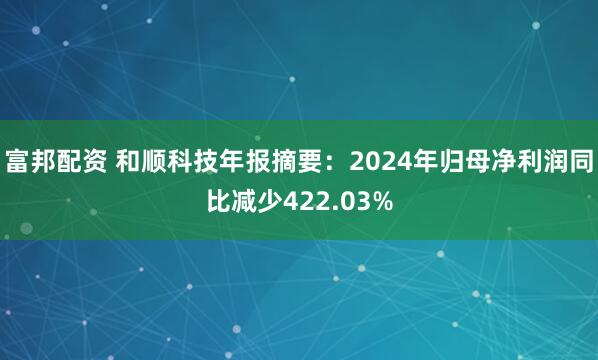 富邦配资 和顺科技年报摘要：2024年归母净利润同比减少422.03%