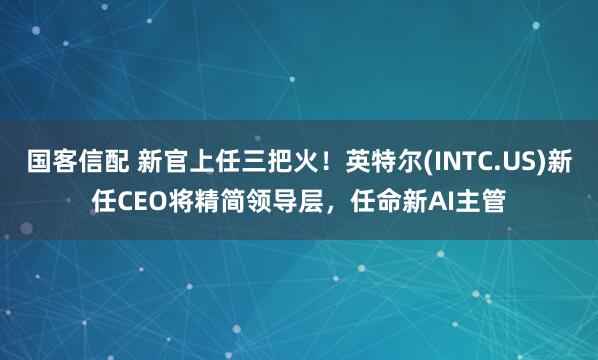 国客信配 新官上任三把火！英特尔(INTC.US)新任CEO将精简领导层，任命新AI主管
