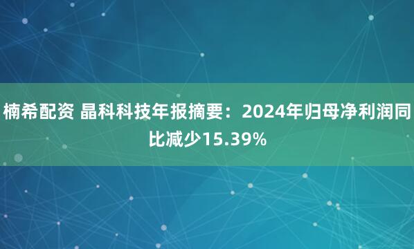 楠希配资 晶科科技年报摘要：2024年归母净利润同比减少15.39%