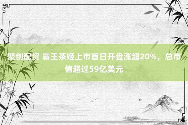 聚创配资 霸王茶姬上市首日开盘涨超20%，总市值超过59亿美元