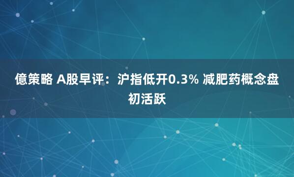 億策略 A股早评：沪指低开0.3% 减肥药概念盘初活跃