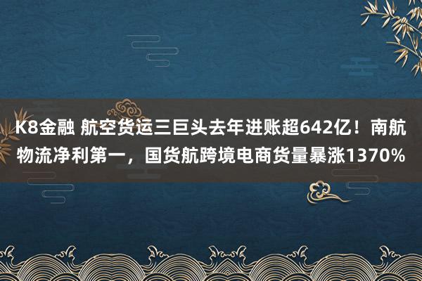 K8金融 航空货运三巨头去年进账超642亿！南航物流净利第一，国货航跨境电商货量暴涨1370%