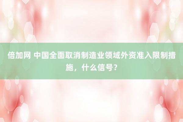 倍加网 中国全面取消制造业领域外资准入限制措施，什么信号？