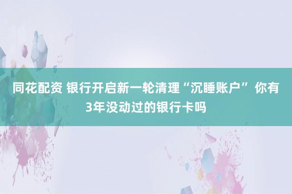 同花配资 银行开启新一轮清理“沉睡账户” 你有3年没动过的银行卡吗