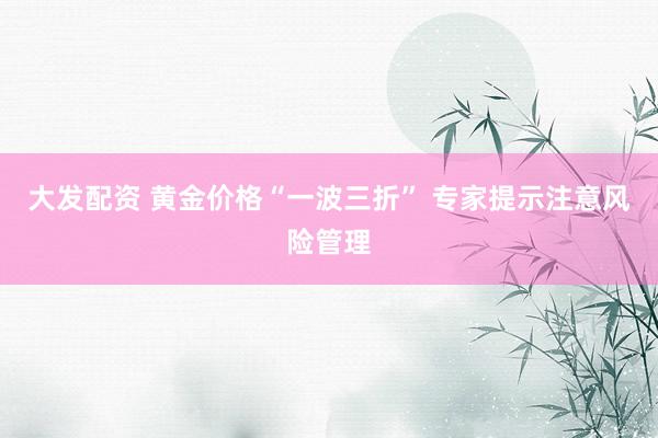 大发配资 黄金价格“一波三折” 专家提示注意风险管理