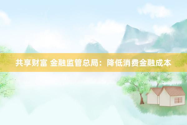 共享财富 金融监管总局：降低消费金融成本