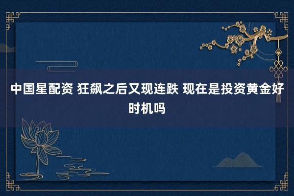 中国星配资 狂飙之后又现连跌 现在是投资黄金好时机吗