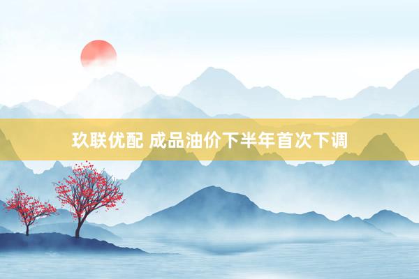玖联优配 成品油价下半年首次下调
