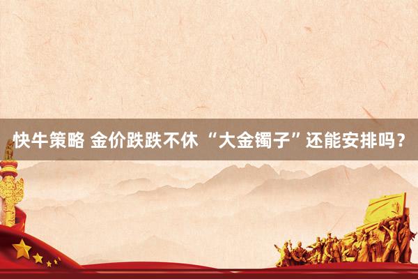快牛策略 金价跌跌不休 “大金镯子”还能安排吗？