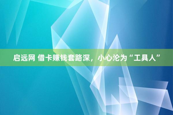 启远网 借卡赚钱套路深，小心沦为“工具人”