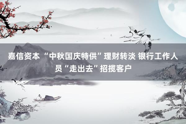 嘉信资本 “中秋国庆特供”理财转淡 银行工作人员“走出去”招揽客户