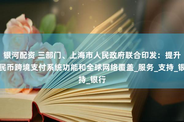 银河配资 三部门、上海市人民政府联合印发：提升人民币跨境支付系统功能和全球网络覆盖_服务_支持_银行