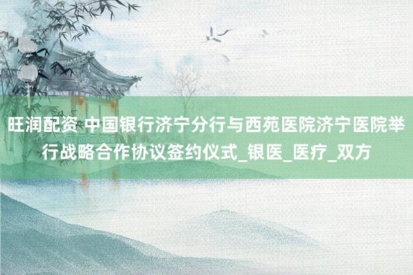 旺润配资 中国银行济宁分行与西苑医院济宁医院举行战略合作协议签约仪式_银医_医疗_双方
