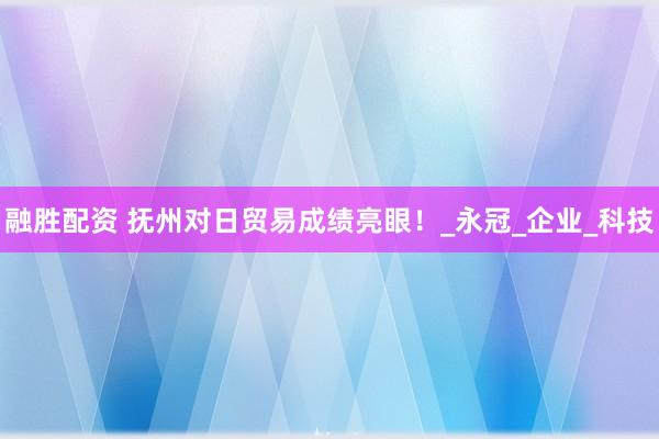 融胜配资 抚州对日贸易成绩亮眼！_永冠_企业_科技