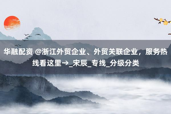 华融配资 @浙江外贸企业、外贸关联企业，服务热线看这里→_宋辰_专线_分级分类