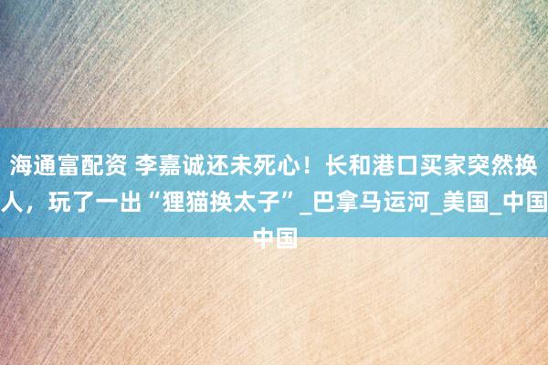 海通富配资 李嘉诚还未死心！长和港口买家突然换人，玩了一出“狸猫换太子”_巴拿马运河_美国_中国