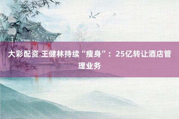 大彩配资 王健林持续“瘦身”：25亿转让酒店管理业务